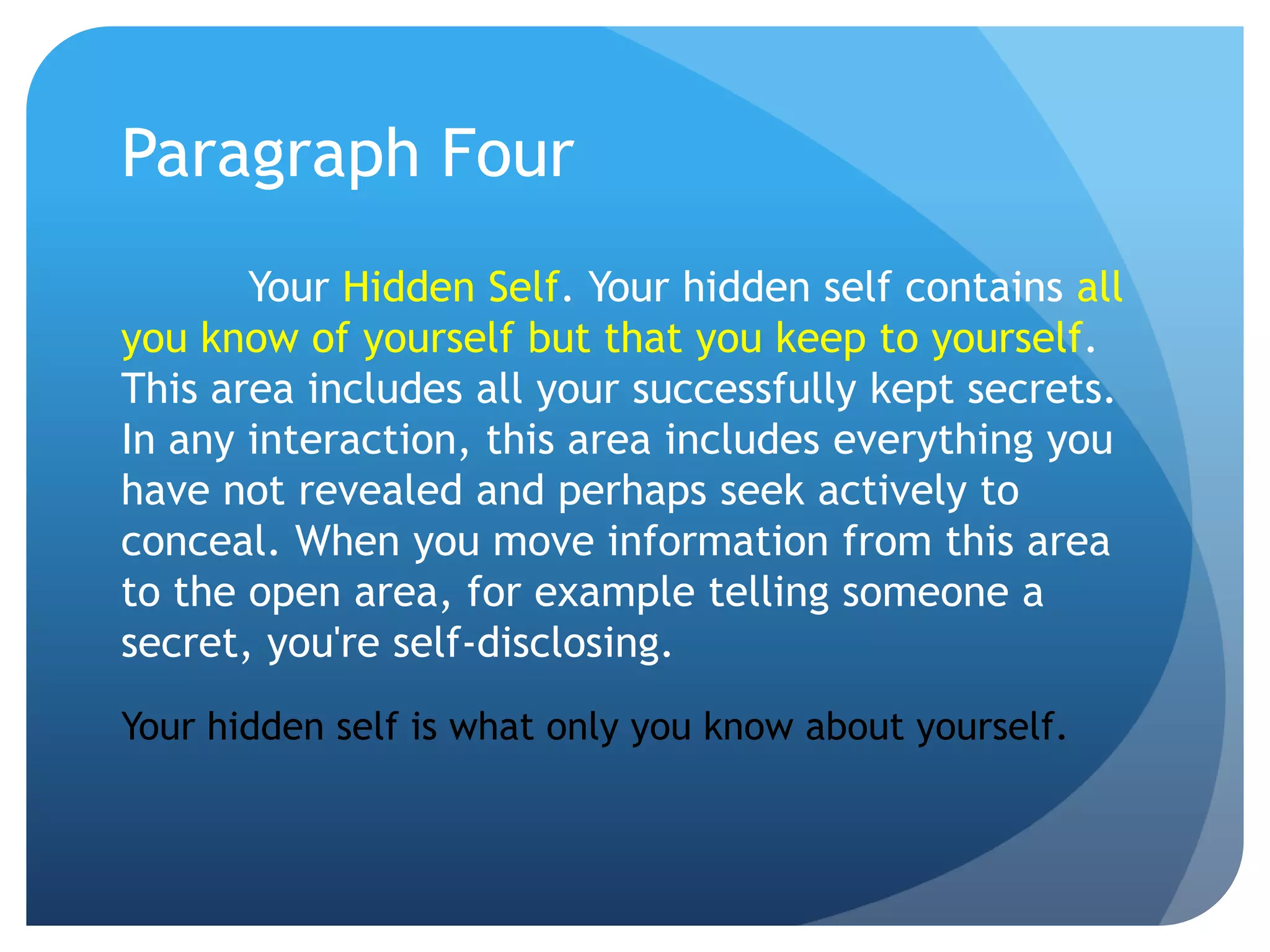 Paragraph Four
       Your Hidden Self. Your hidden self contains all
you know of yourself but that you keep to yourself.
This area includes all your successfully kept secrets.
In any interaction, this area includes everything you
have not revealed and perhaps seek actively to
conceal. When you move information from this area
to the open area, for example telling someone a
secret, you're self-disclosing.
Your hidden self is what only you know about yourself.
 