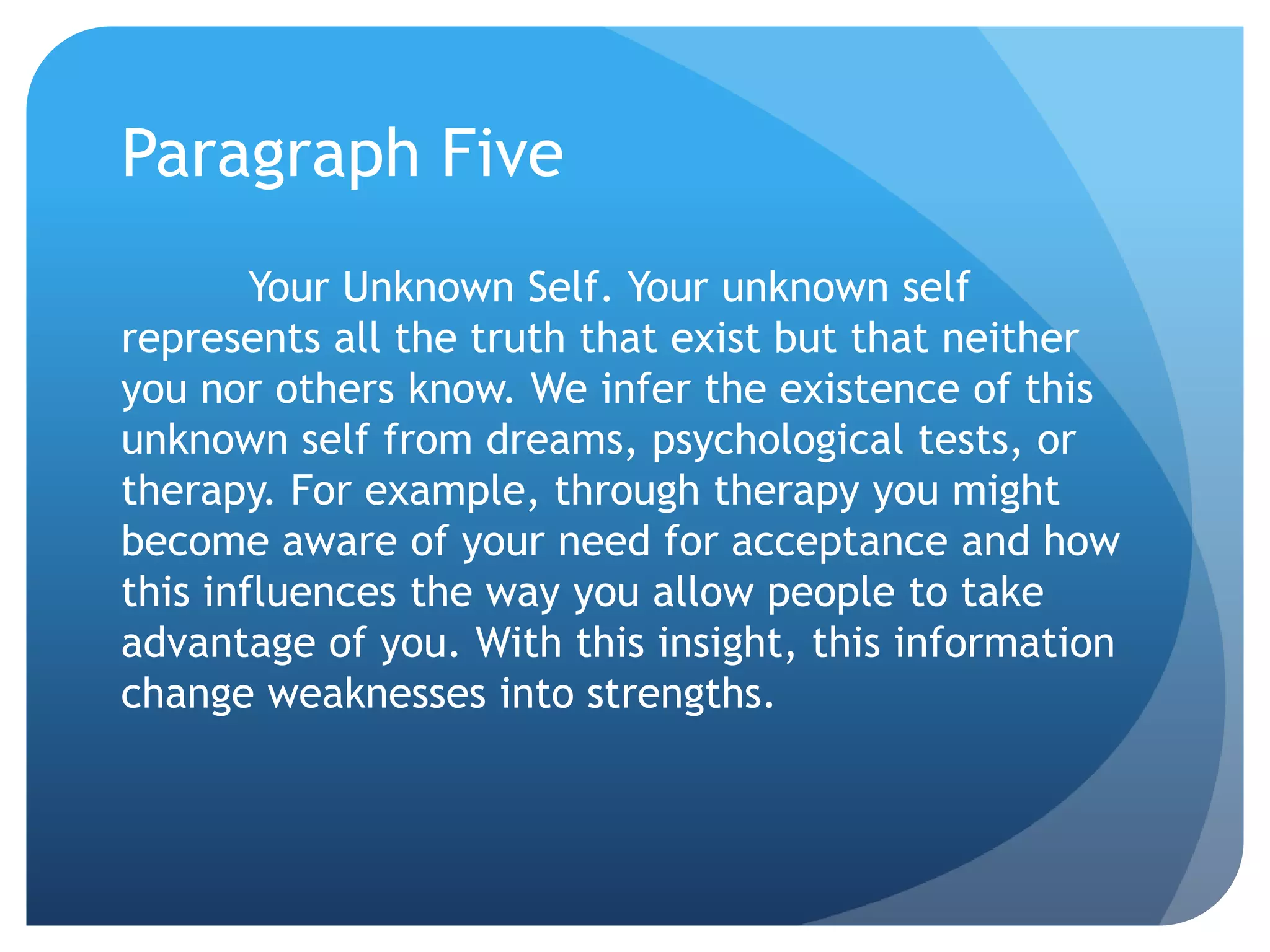 Paragraph Five
        Your Unknown Self. Your unknown self
represents all the truth that exist but that neither
you nor others know. We infer the existence of this
unknown self from dreams, psychological tests, or
therapy. For example, through therapy you might
become aware of your need for acceptance and how
this influences the way you allow people to take
advantage of you. With this insight, this information
change weaknesses into strengths.
 