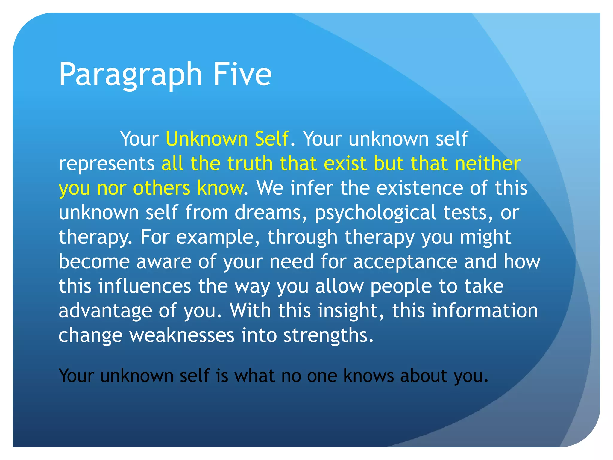 Paragraph Five
        Your Unknown Self. Your unknown self
represents all the truth that exist but that neither
you nor others know. We infer the existence of this
unknown self from dreams, psychological tests, or
therapy. For example, through therapy you might
become aware of your need for acceptance and how
this influences the way you allow people to take
advantage of you. With this insight, this information
change weaknesses into strengths.
Your unknown self is what no one knows about you.
 