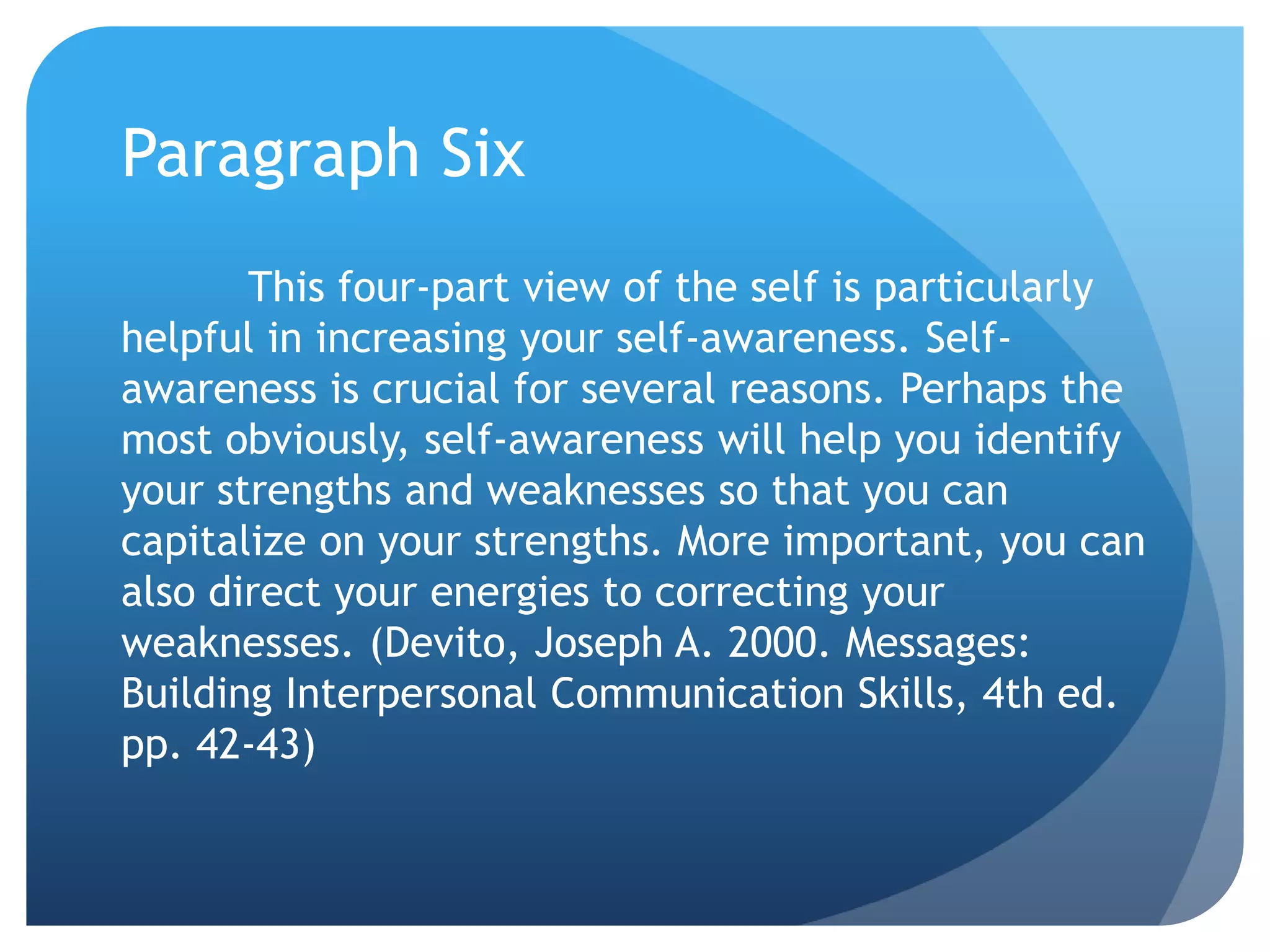 Paragraph Six
       This four-part view of the self is particularly
helpful in increasing your self-awareness. Self-
awareness is crucial for several reasons. Perhaps the
most obviously, self-awareness will help you identify
your strengths and weaknesses so that you can
capitalize on your strengths. More important, you can
also direct your energies to correcting your
weaknesses. (Devito, Joseph A. 2000. Messages:
Building Interpersonal Communication Skills, 4th ed.
pp. 42-43)
 