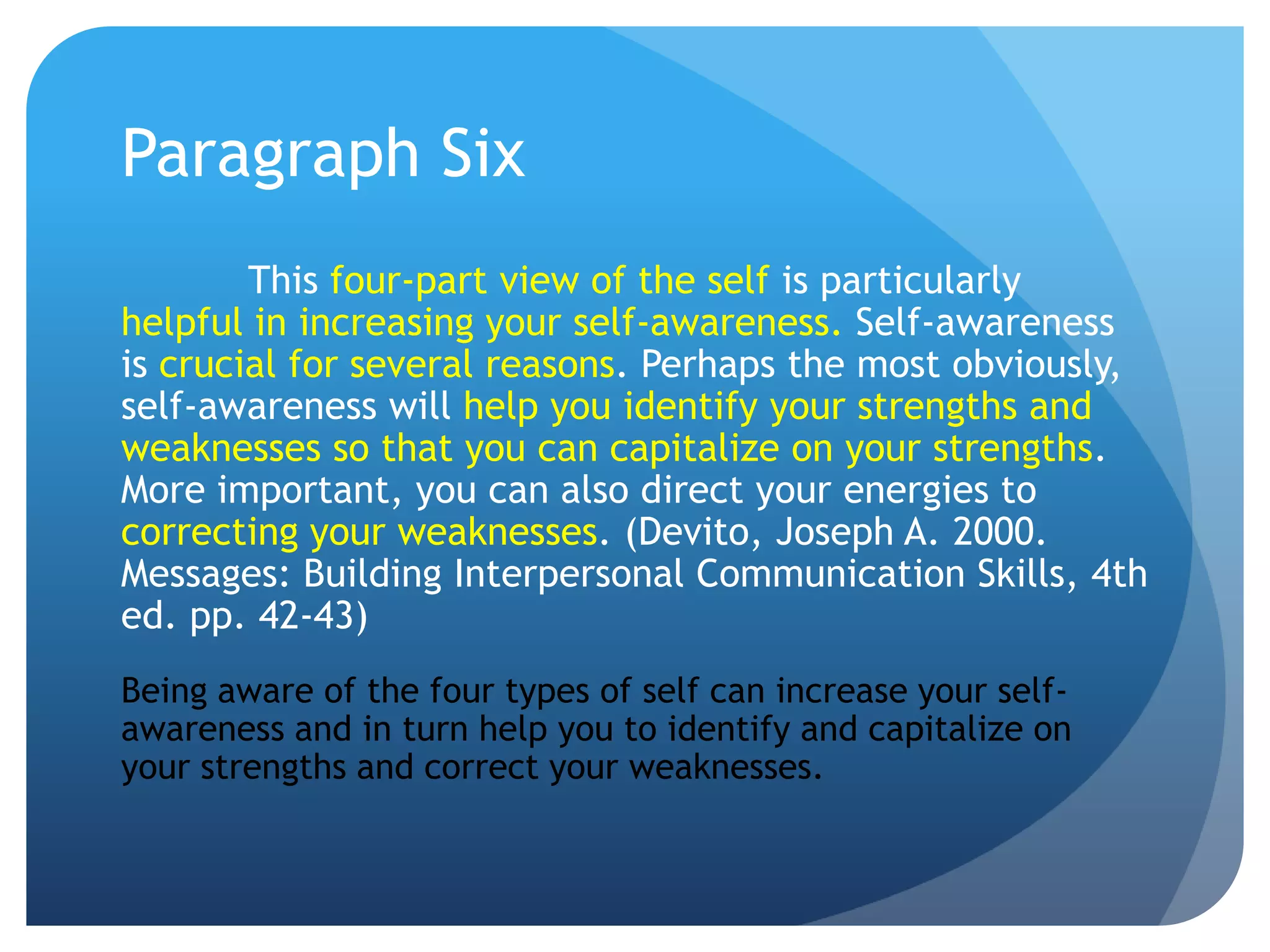 Paragraph Six
        This four-part view of the self is particularly
helpful in increasing your self-awareness. Self-awareness
is crucial for several reasons. Perhaps the most obviously,
self-awareness will help you identify your strengths and
weaknesses so that you can capitalize on your strengths.
More important, you can also direct your energies to
correcting your weaknesses. (Devito, Joseph A. 2000.
Messages: Building Interpersonal Communication Skills, 4th
ed. pp. 42-43)
Being aware of the four types of self can increase your self-
awareness and in turn help you to identify and capitalize on
your strengths and correct your weaknesses.
 