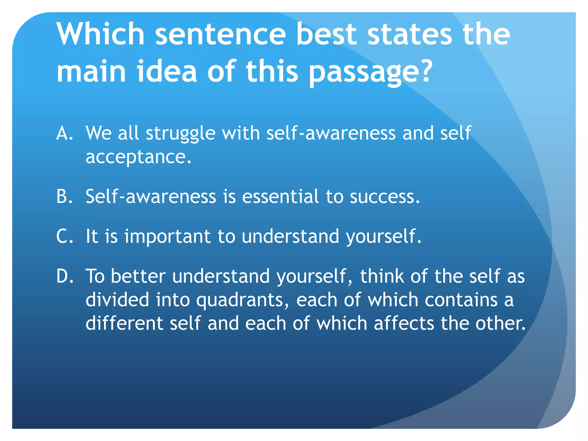 Which sentence best states the
main idea of this passage?
A. We all struggle with self-awareness and self
   acceptance.

B. Self-awareness is essential to success.

C. It is important to understand yourself.

D. To better understand yourself, think of the self as
   divided into quadrants, each of which contains a
   different self and each of which affects the other.
 
