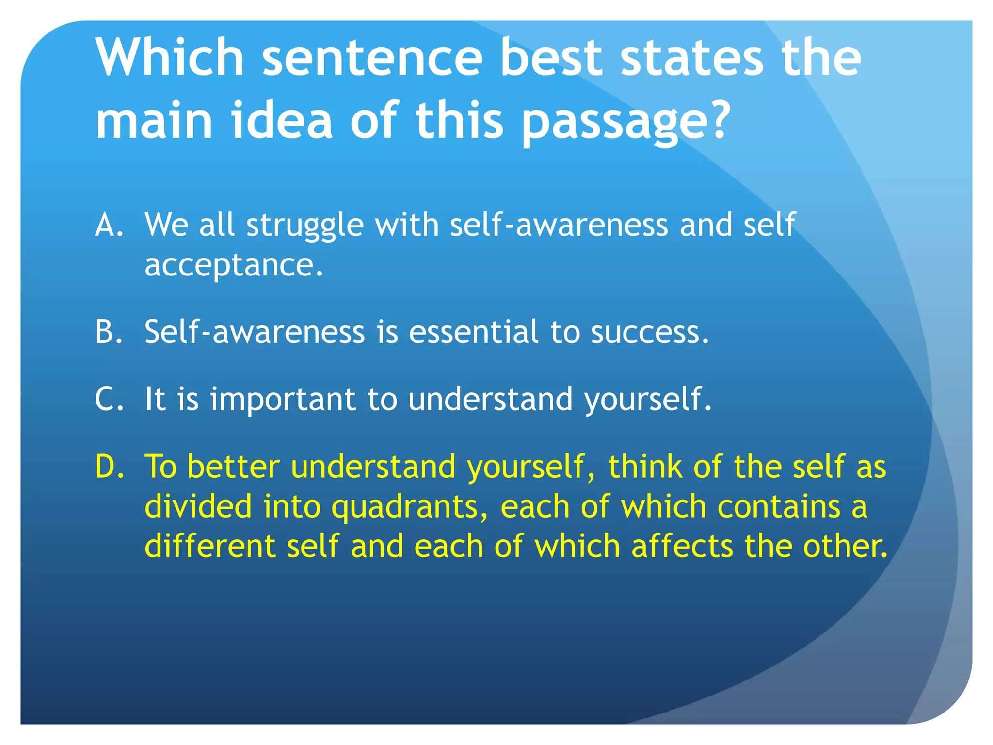 Which sentence best states the
main idea of this passage?
A. We all struggle with self-awareness and self
   acceptance.

B. Self-awareness is essential to success.

C. It is important to understand yourself.

D. To better understand yourself, think of the self as
   divided into quadrants, each of which contains a
   different self and each of which affects the other.
 