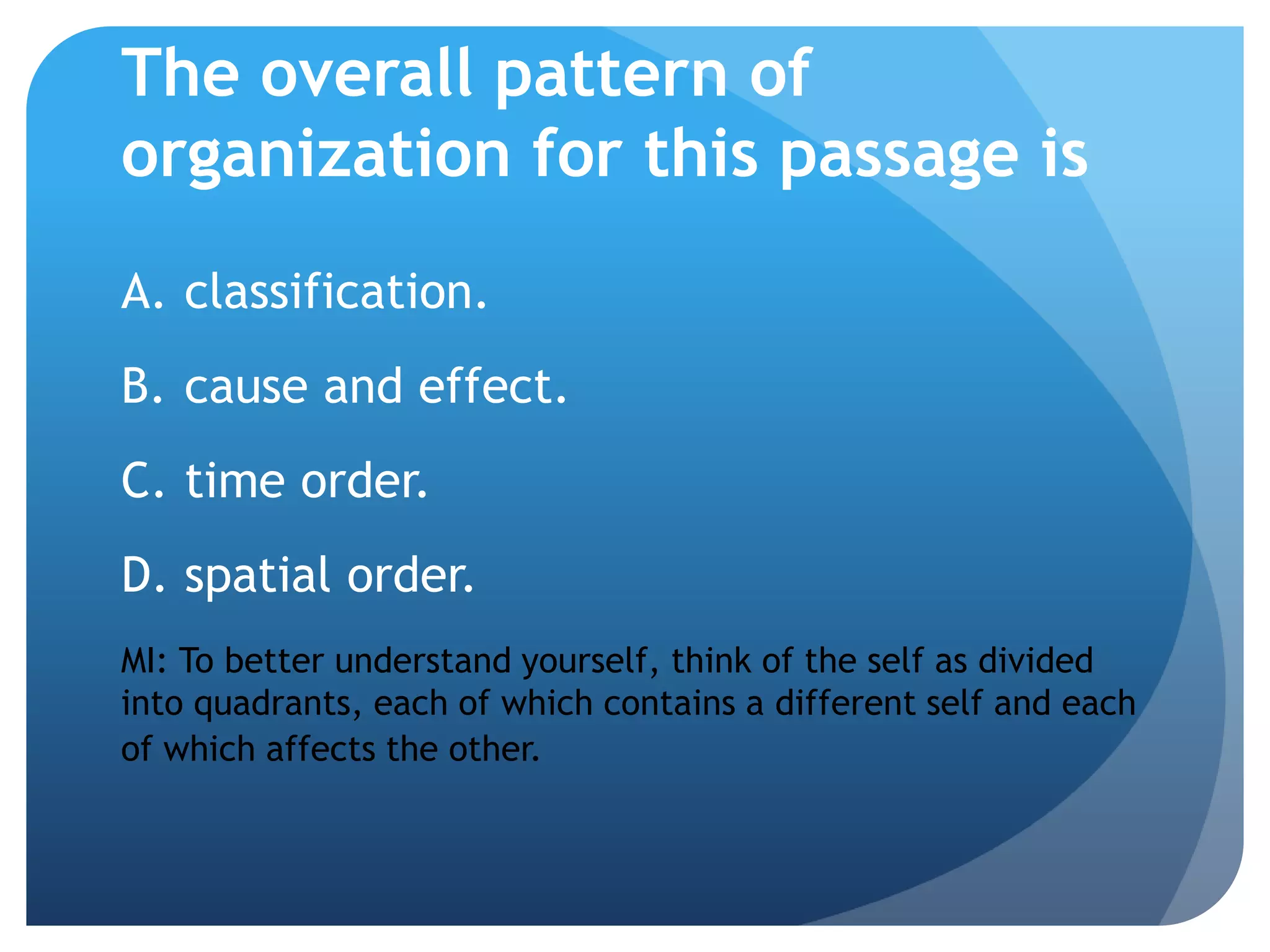The overall pattern of
organization for this passage is
A. classification.
B. cause and effect.
C. time order.
D. spatial order.
MI: To better understand yourself, think of the self as divided
into quadrants, each of which contains a different self and each
of which affects the other.
 
