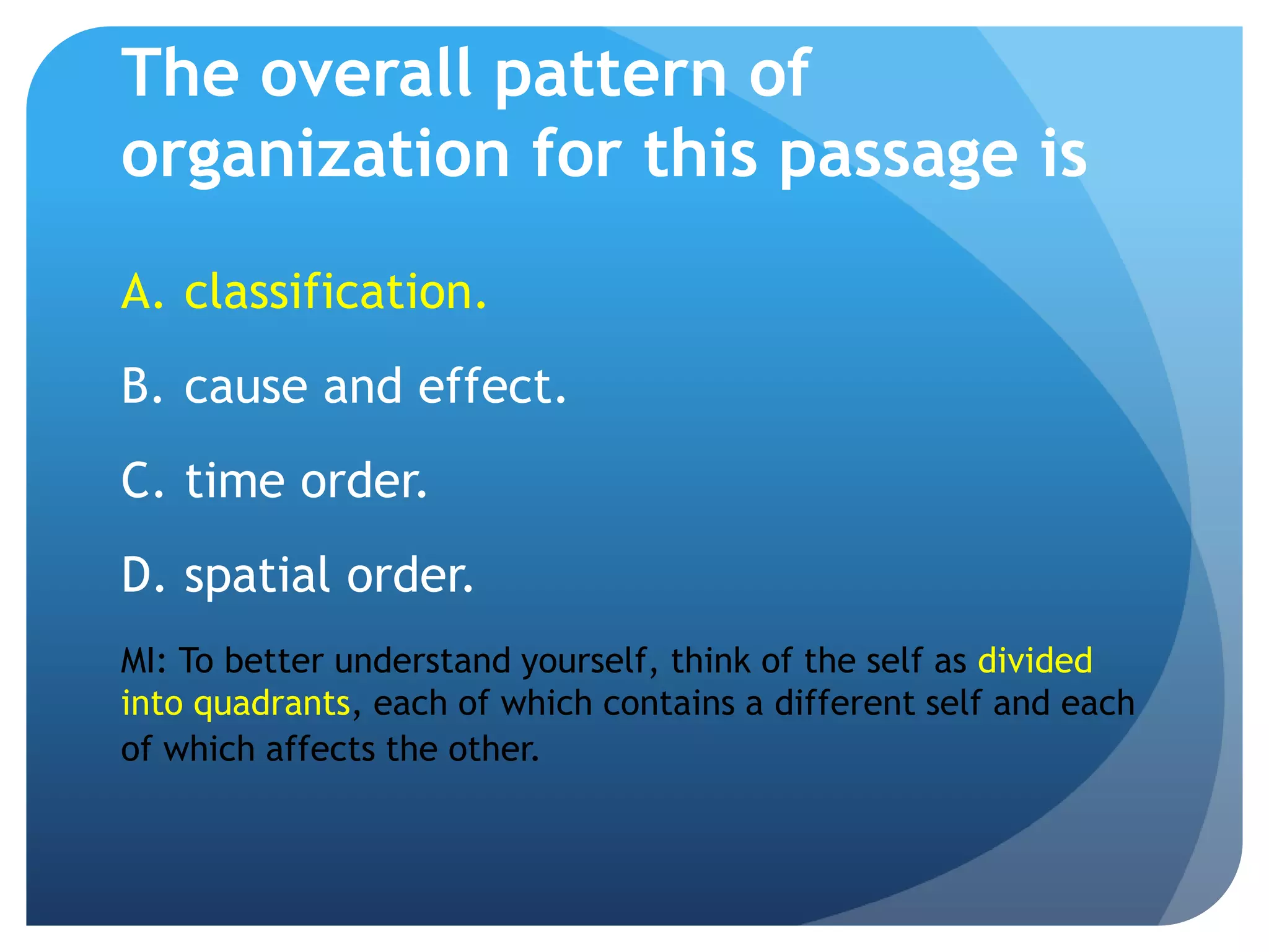 The overall pattern of
organization for this passage is
A. classification.
B. cause and effect.
C. time order.
D. spatial order.
MI: To better understand yourself, think of the self as divided
into quadrants, each of which contains a different self and each
of which affects the other.
 