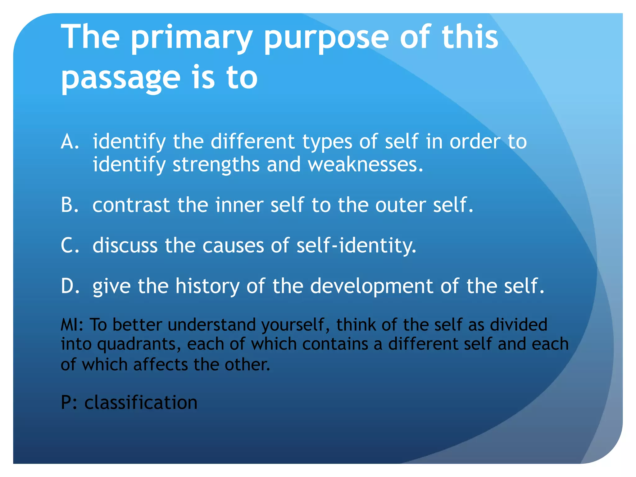 The primary purpose of this
passage is to
A. identify the different types of self in order to
   identify strengths and weaknesses.
B. contrast the inner self to the outer self.
C. discuss the causes of self-identity.
D. give the history of the development of the self.
MI: To better understand yourself, think of the self as divided
into quadrants, each of which contains a different self and each
of which affects the other.

P: classification
 