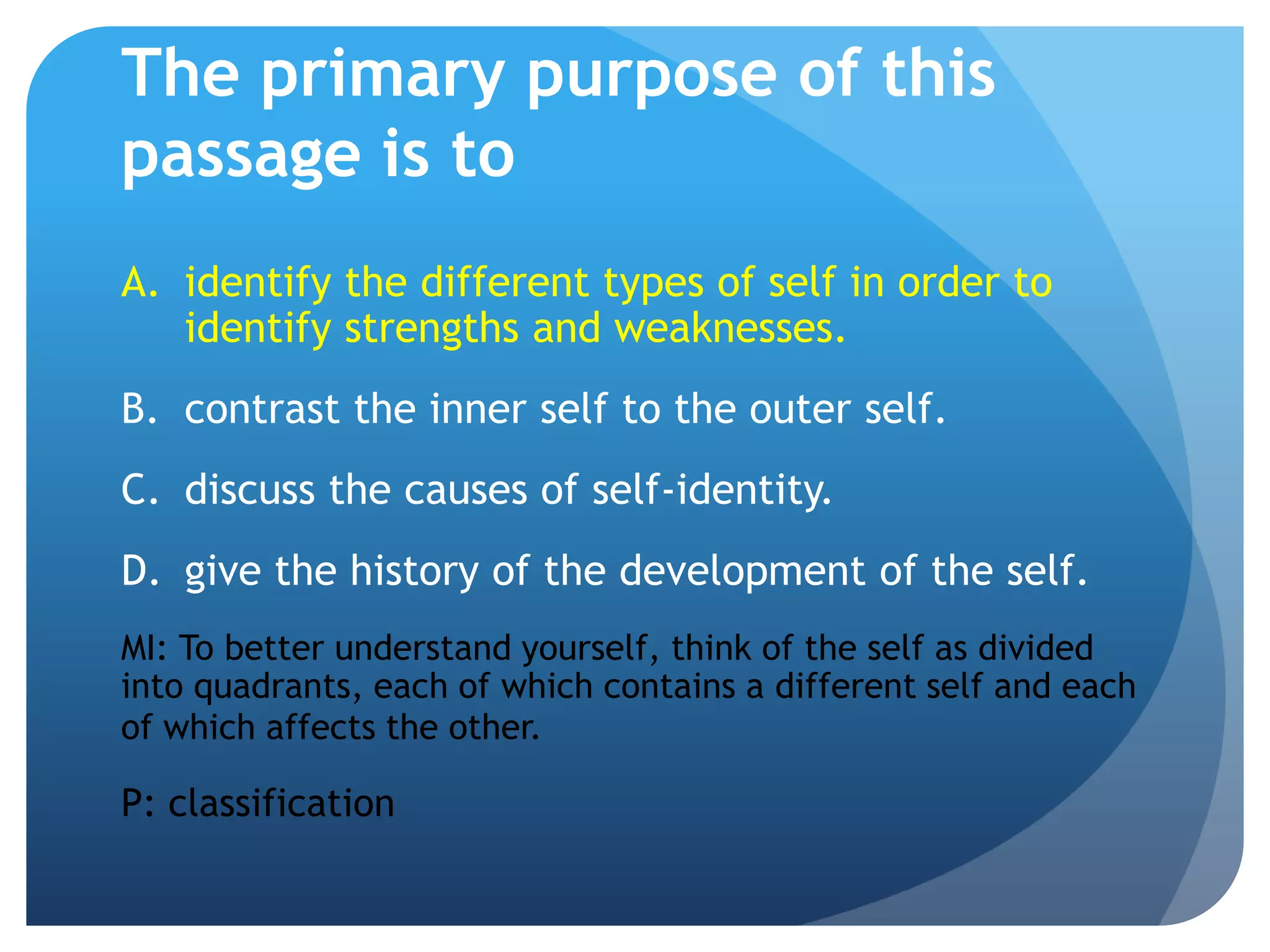 The primary purpose of this
passage is to
A. identify the different types of self in order to
   identify strengths and weaknesses.
B. contrast the inner self to the outer self.
C. discuss the causes of self-identity.
D. give the history of the development of the self.
MI: To better understand yourself, think of the self as divided
into quadrants, each of which contains a different self and each
of which affects the other.

P: classification
 