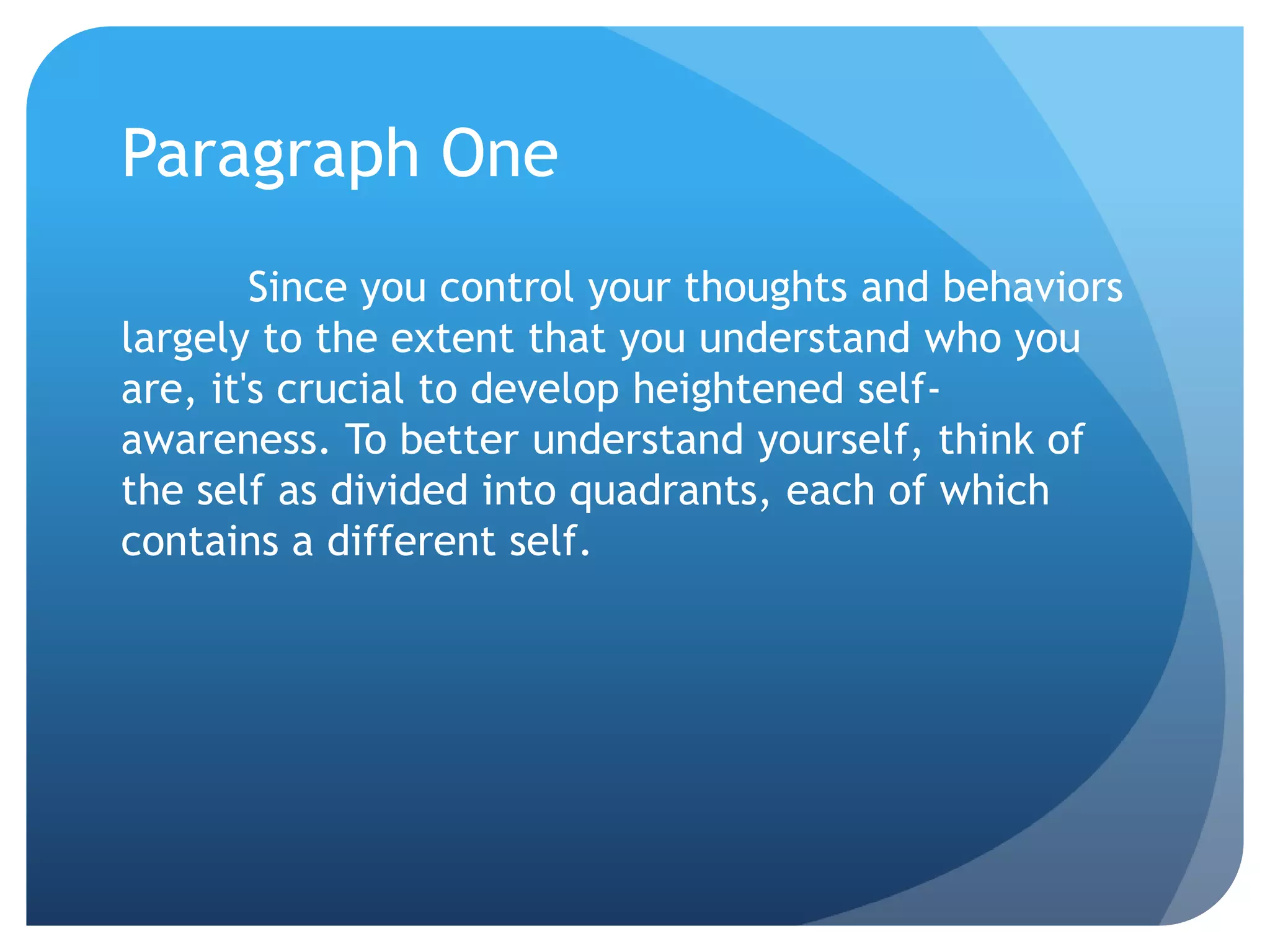 Paragraph One
        Since you control your thoughts and behaviors
largely to the extent that you understand who you
are, it's crucial to develop heightened self-
awareness. To better understand yourself, think of
the self as divided into quadrants, each of which
contains a different self.
 