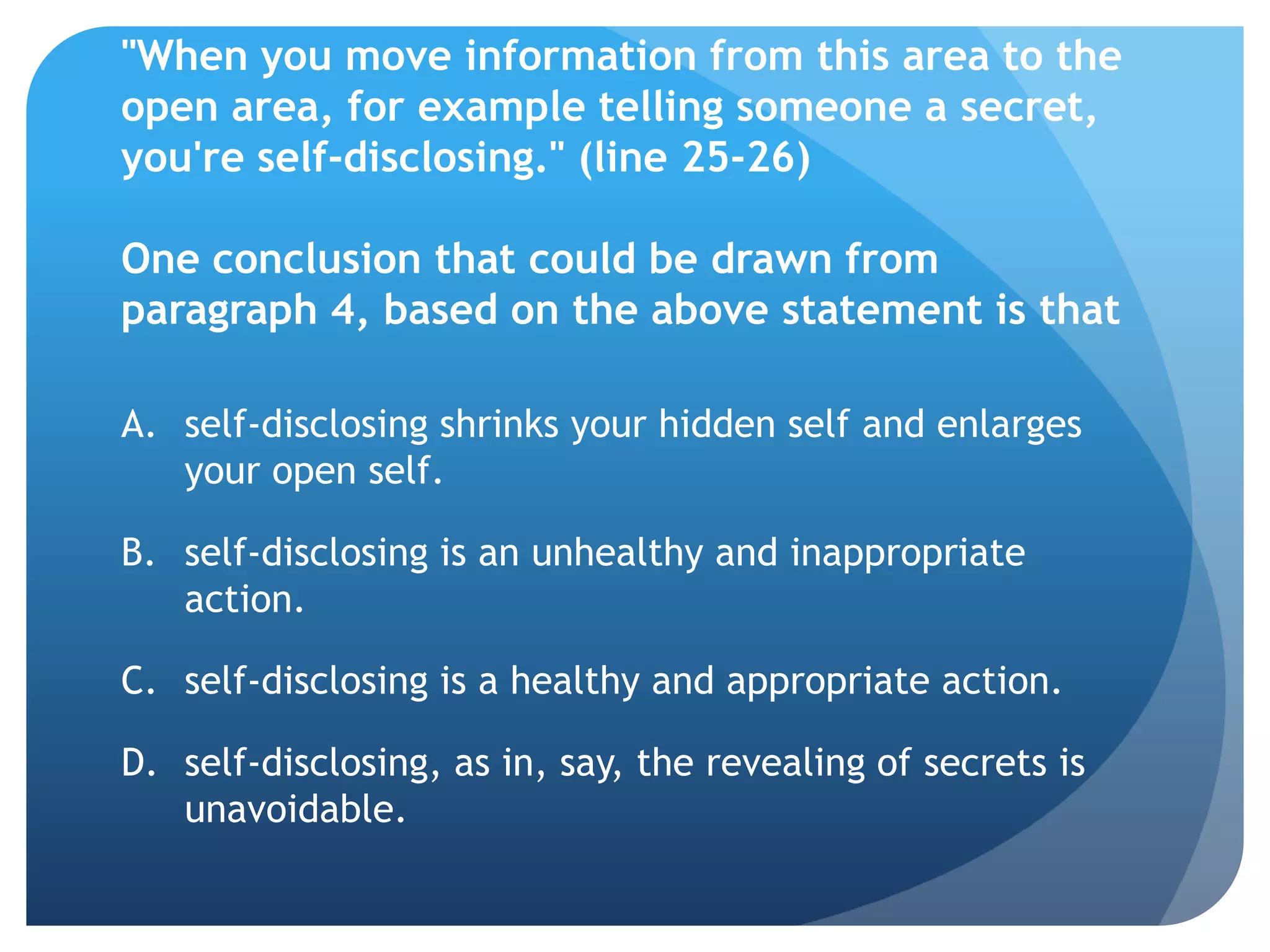 "When you move information from this area to the
open area, for example telling someone a secret,
you're self-disclosing." (line 25-26)

One conclusion that could be drawn from
paragraph 4, based on the above statement is that

A. self-disclosing shrinks your hidden self and enlarges
   your open self.

B. self-disclosing is an unhealthy and inappropriate
   action.

C. self-disclosing is a healthy and appropriate action.

D. self-disclosing, as in, say, the revealing of secrets is
   unavoidable.
 