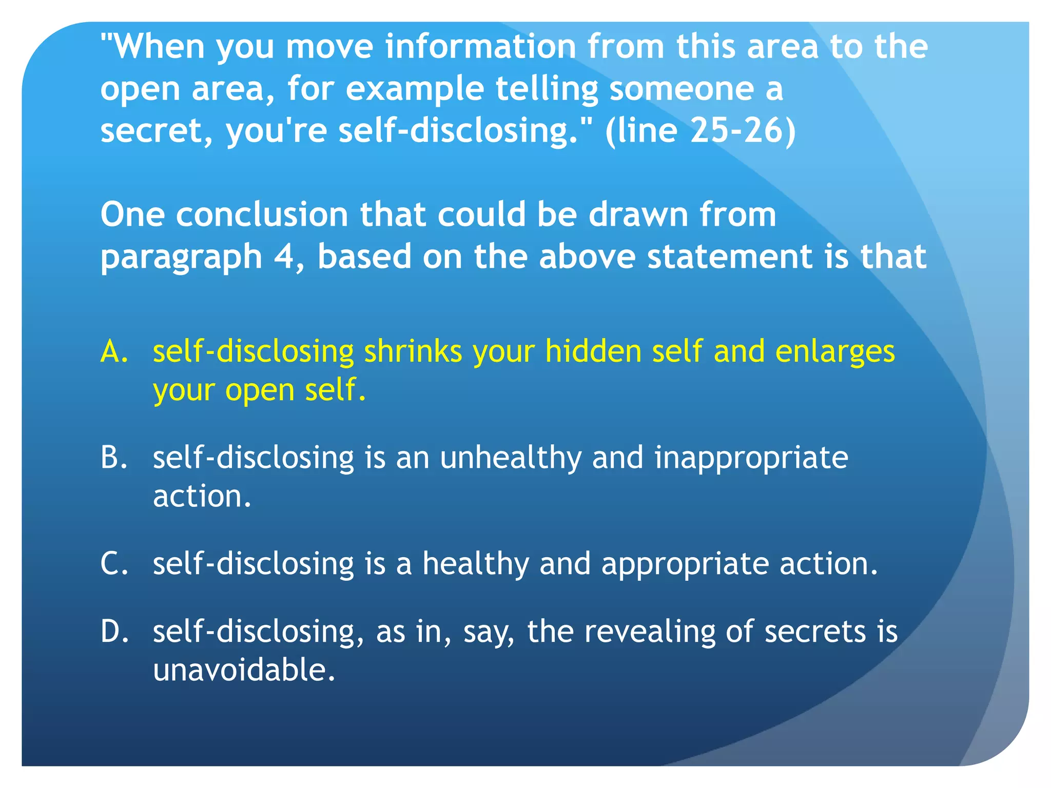 "When you move information from this area to the
open area, for example telling someone a
secret, you're self-disclosing." (line 25-26)

One conclusion that could be drawn from
paragraph 4, based on the above statement is that

A. self-disclosing shrinks your hidden self and enlarges
   your open self.

B. self-disclosing is an unhealthy and inappropriate
   action.

C. self-disclosing is a healthy and appropriate action.

D. self-disclosing, as in, say, the revealing of secrets is
   unavoidable.
 
