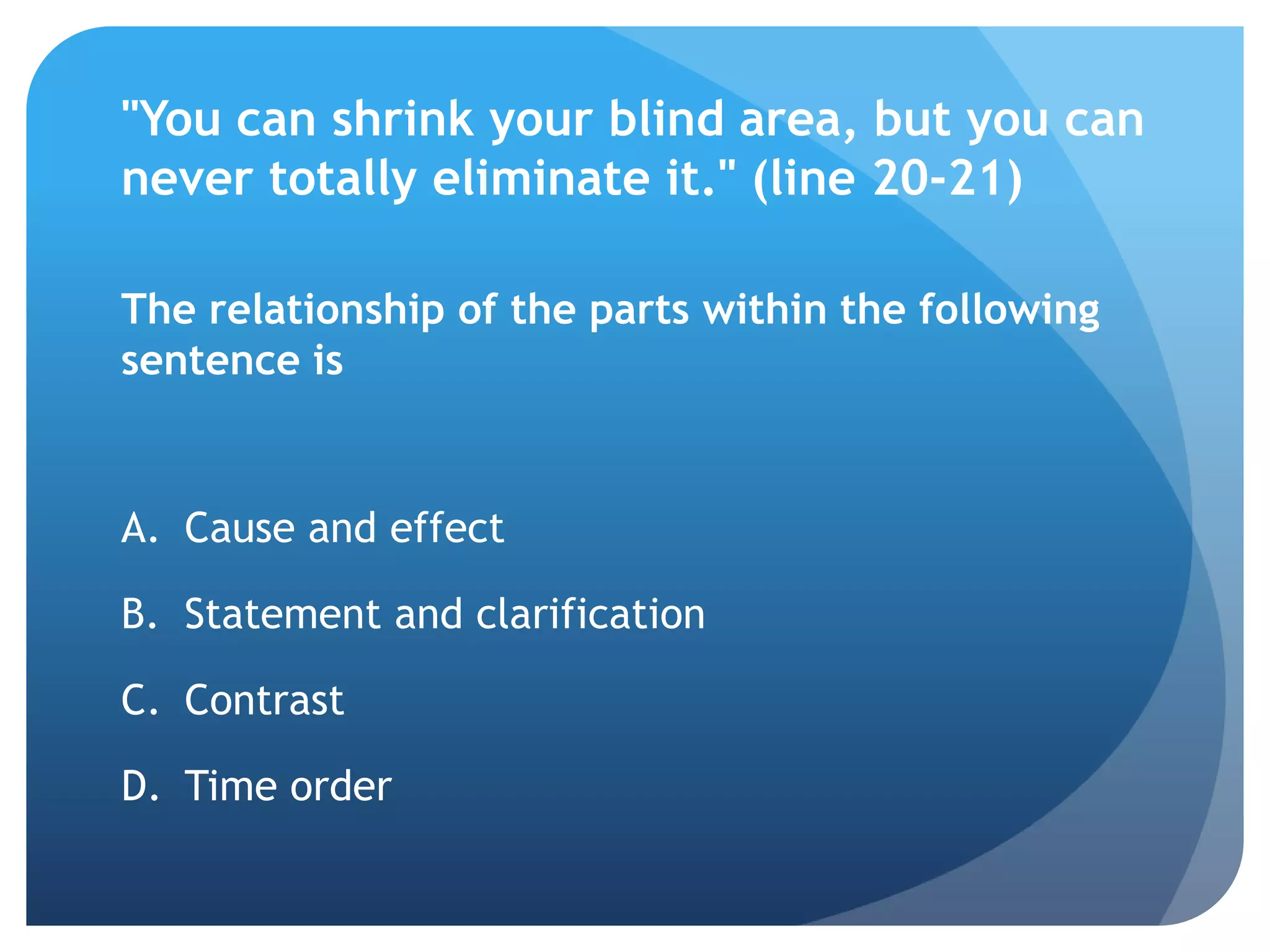 "You can shrink your blind area, but you can
never totally eliminate it." (line 20-21)

The relationship of the parts within the following
sentence is


A. Cause and effect

B. Statement and clarification

C. Contrast

D. Time order
 