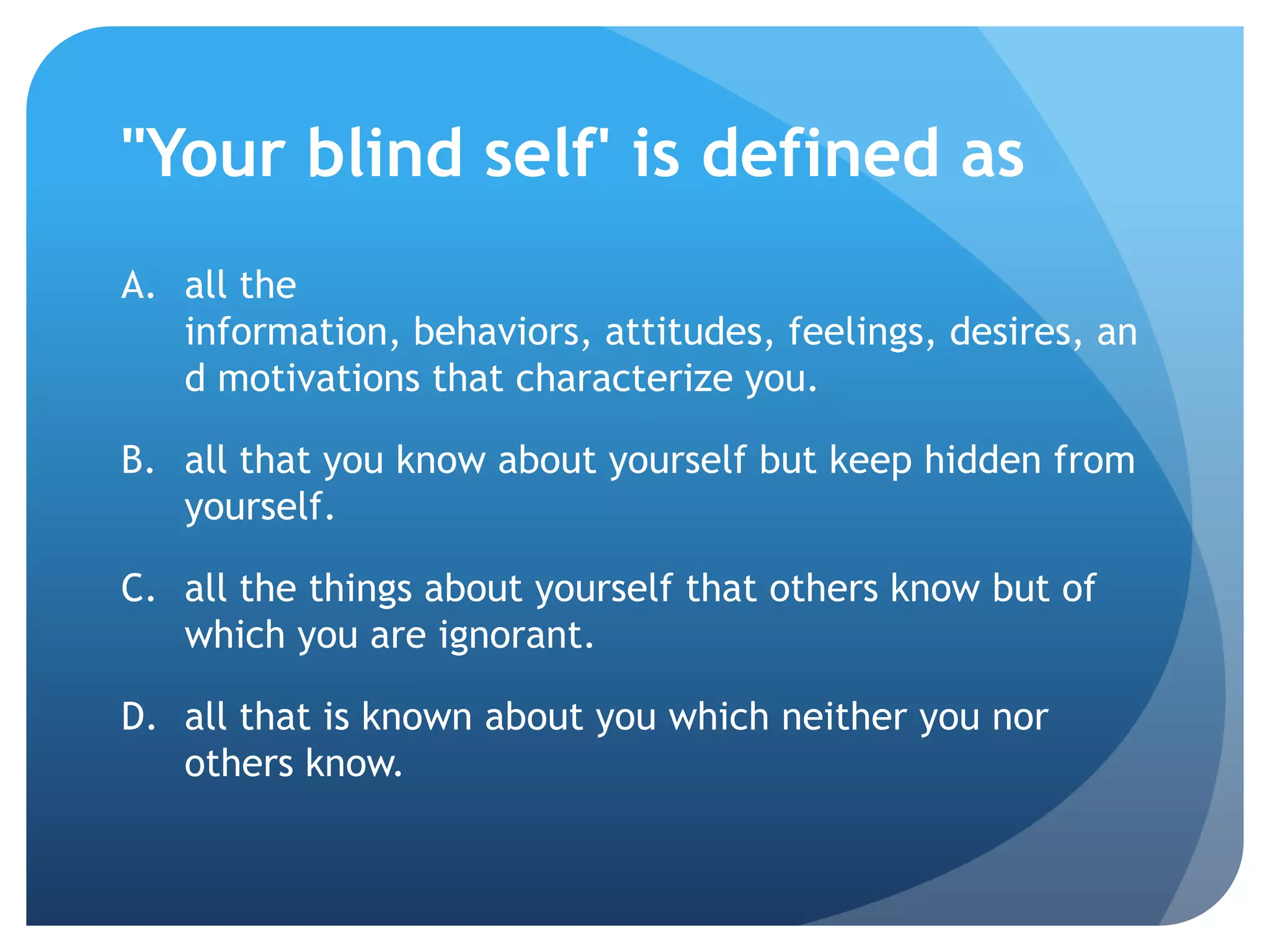 "Your blind self' is defined as
A. all the
   information, behaviors, attitudes, feelings, desires, an
   d motivations that characterize you.

B. all that you know about yourself but keep hidden from
   yourself.

C. all the things about yourself that others know but of
   which you are ignorant.

D. all that is known about you which neither you nor
   others know.
 