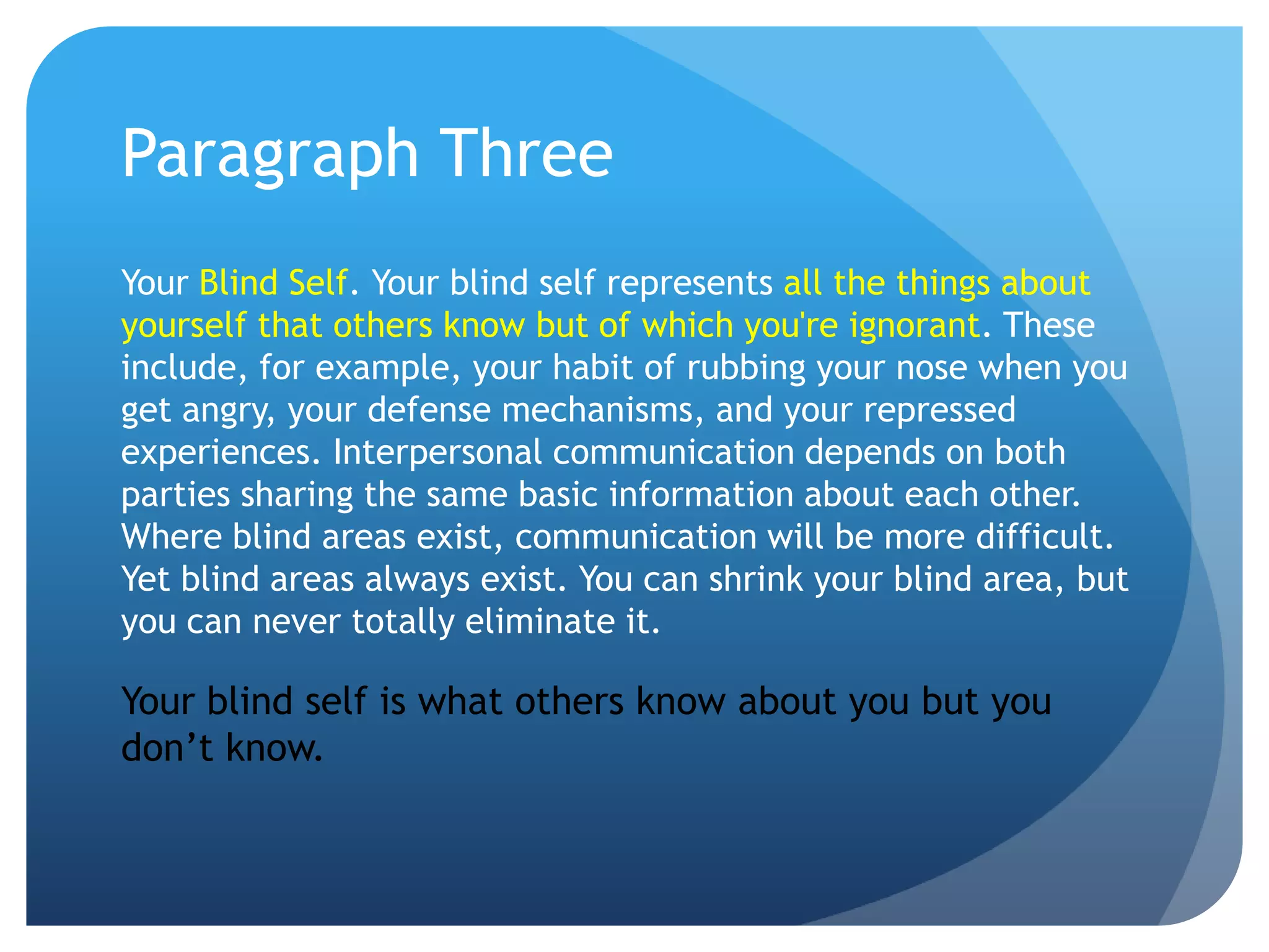 Paragraph Three
Your Blind Self. Your blind self represents all the things about
yourself that others know but of which you're ignorant. These
include, for example, your habit of rubbing your nose when you
get angry, your defense mechanisms, and your repressed
experiences. Interpersonal communication depends on both
parties sharing the same basic information about each other.
Where blind areas exist, communication will be more difficult.
Yet blind areas always exist. You can shrink your blind area, but
you can never totally eliminate it.

Your blind self is what others know about you but you
don’t know.
 