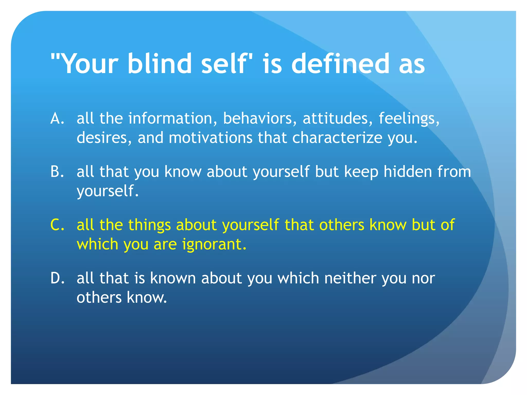 "Your blind self' is defined as
A. all the information, behaviors, attitudes, feelings,
   desires, and motivations that characterize you.

B. all that you know about yourself but keep hidden from
   yourself.

C. all the things about yourself that others know but of
   which you are ignorant.

D. all that is known about you which neither you nor
   others know.
 