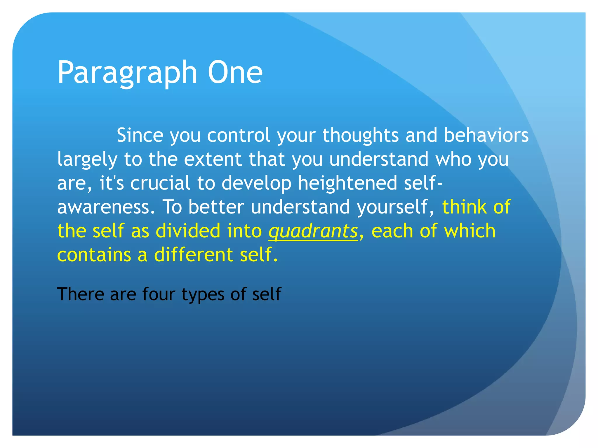 Paragraph One
        Since you control your thoughts and behaviors
largely to the extent that you understand who you
are, it's crucial to develop heightened self-
awareness. To better understand yourself, think of
the self as divided into quadrants, each of which
contains a different self.
There are four types of self
 