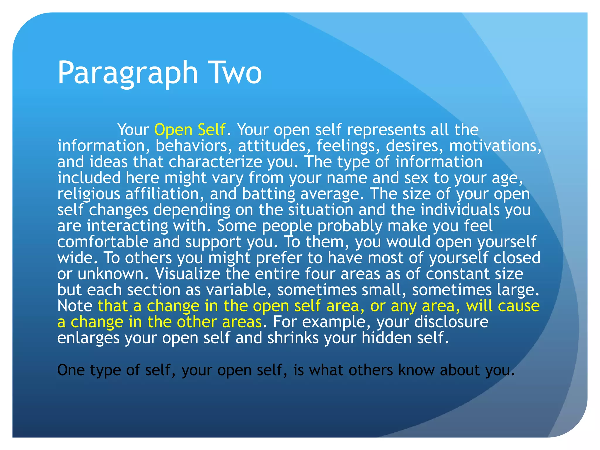 Paragraph Two
         Your Open Self. Your open self represents all the
information, behaviors, attitudes, feelings, desires, motivations,
and ideas that characterize you. The type of information
included here might vary from your name and sex to your age,
religious affiliation, and batting average. The size of your open
self changes depending on the situation and the individuals you
are interacting with. Some people probably make you feel
comfortable and support you. To them, you would open yourself
wide. To others you might prefer to have most of yourself closed
or unknown. Visualize the entire four areas as of constant size
but each section as variable, sometimes small, sometimes large.
Note that a change in the open self area, or any area, will cause
a change in the other areas. For example, your disclosure
enlarges your open self and shrinks your hidden self.
One type of self, your open self, is what others know about you.
 