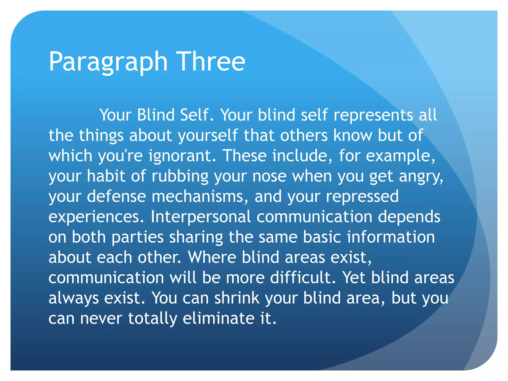 Paragraph Three
       Your Blind Self. Your blind self represents all
the things about yourself that others know but of
which you're ignorant. These include, for example,
your habit of rubbing your nose when you get angry,
your defense mechanisms, and your repressed
experiences. Interpersonal communication depends
on both parties sharing the same basic information
about each other. Where blind areas exist,
communication will be more difficult. Yet blind areas
always exist. You can shrink your blind area, but you
can never totally eliminate it.
 