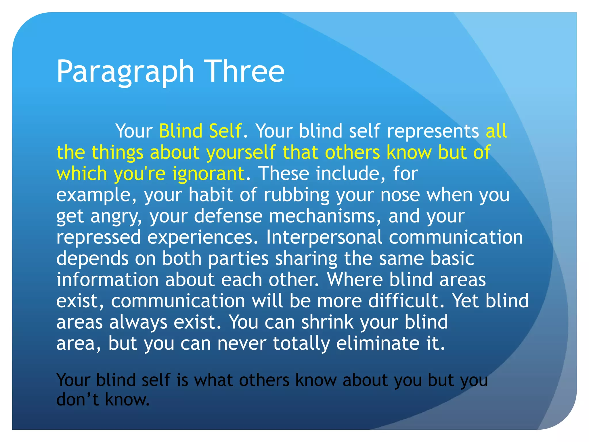 Paragraph Three
       Your Blind Self. Your blind self represents all
the things about yourself that others know but of
which you're ignorant. These include, for
example, your habit of rubbing your nose when you
get angry, your defense mechanisms, and your
repressed experiences. Interpersonal communication
depends on both parties sharing the same basic
information about each other. Where blind areas
exist, communication will be more difficult. Yet blind
areas always exist. You can shrink your blind
area, but you can never totally eliminate it.
Your blind self is what others know about you but you
don’t know.
 