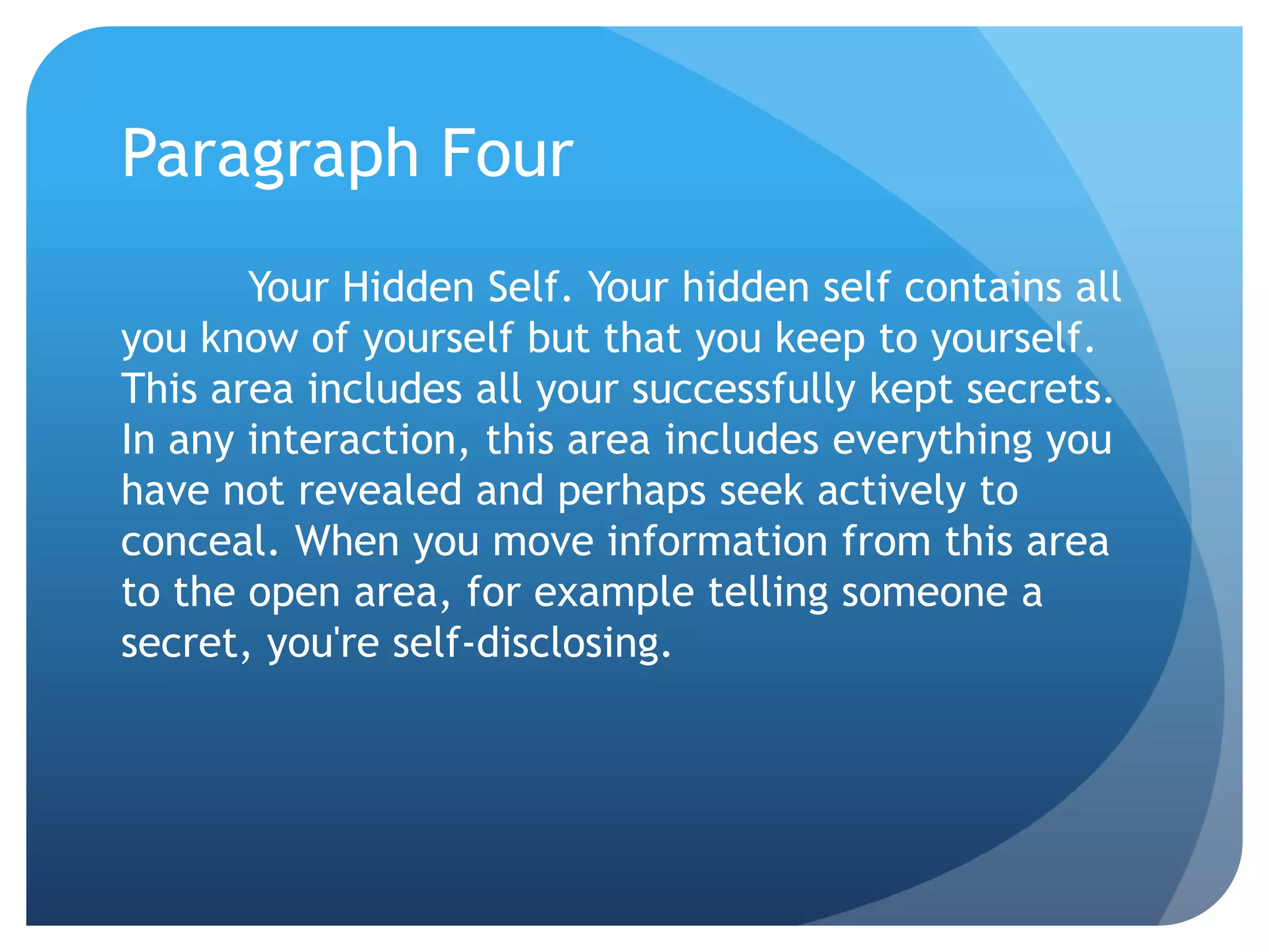 Paragraph Four
       Your Hidden Self. Your hidden self contains all
you know of yourself but that you keep to yourself.
This area includes all your successfully kept secrets.
In any interaction, this area includes everything you
have not revealed and perhaps seek actively to
conceal. When you move information from this area
to the open area, for example telling someone a
secret, you're self-disclosing.
 