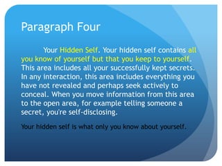 Paragraph Four
       Your Hidden Self. Your hidden self contains all
you know of yourself but that you keep to yourself.
This area includes all your successfully kept secrets.
In any interaction, this area includes everything you
have not revealed and perhaps seek actively to
conceal. When you move information from this area
to the open area, for example telling someone a
secret, you're self-disclosing.
Your hidden self is what only you know about yourself.
 