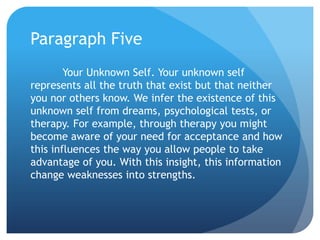 Paragraph Five
        Your Unknown Self. Your unknown self
represents all the truth that exist but that neither
you nor others know. We infer the existence of this
unknown self from dreams, psychological tests, or
therapy. For example, through therapy you might
become aware of your need for acceptance and how
this influences the way you allow people to take
advantage of you. With this insight, this information
change weaknesses into strengths.
 