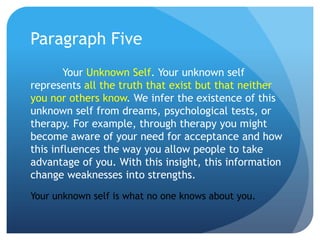 Paragraph Five
        Your Unknown Self. Your unknown self
represents all the truth that exist but that neither
you nor others know. We infer the existence of this
unknown self from dreams, psychological tests, or
therapy. For example, through therapy you might
become aware of your need for acceptance and how
this influences the way you allow people to take
advantage of you. With this insight, this information
change weaknesses into strengths.
Your unknown self is what no one knows about you.
 