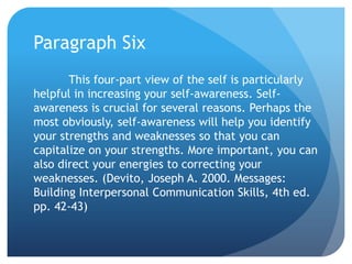Paragraph Six
       This four-part view of the self is particularly
helpful in increasing your self-awareness. Self-
awareness is crucial for several reasons. Perhaps the
most obviously, self-awareness will help you identify
your strengths and weaknesses so that you can
capitalize on your strengths. More important, you can
also direct your energies to correcting your
weaknesses. (Devito, Joseph A. 2000. Messages:
Building Interpersonal Communication Skills, 4th ed.
pp. 42-43)
 