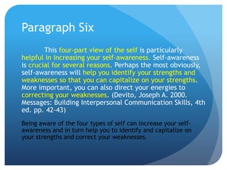 Paragraph Six
        This four-part view of the self is particularly
helpful in increasing your self-awareness. Self-awareness
is crucial for several reasons. Perhaps the most obviously,
self-awareness will help you identify your strengths and
weaknesses so that you can capitalize on your strengths.
More important, you can also direct your energies to
correcting your weaknesses. (Devito, Joseph A. 2000.
Messages: Building Interpersonal Communication Skills, 4th
ed. pp. 42-43)
Being aware of the four types of self can increase your self-
awareness and in turn help you to identify and capitalize on
your strengths and correct your weaknesses.
 