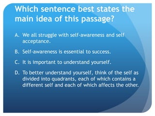 Which sentence best states the
main idea of this passage?
A. We all struggle with self-awareness and self
   acceptance.

B. Self-awareness is essential to success.

C. It is important to understand yourself.

D. To better understand yourself, think of the self as
   divided into quadrants, each of which contains a
   different self and each of which affects the other.
 