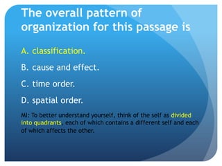 The overall pattern of
organization for this passage is
A. classification.
B. cause and effect.
C. time order.
D. spatial order.
MI: To better understand yourself, think of the self as divided
into quadrants, each of which contains a different self and each
of which affects the other.
 