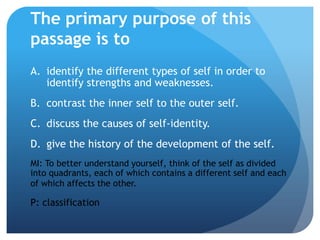 The primary purpose of this
passage is to
A. identify the different types of self in order to
   identify strengths and weaknesses.
B. contrast the inner self to the outer self.
C. discuss the causes of self-identity.
D. give the history of the development of the self.
MI: To better understand yourself, think of the self as divided
into quadrants, each of which contains a different self and each
of which affects the other.

P: classification
 