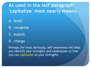 As used in the last paragraph
'capitalize' most nearly means
A. build
B. recognize
C. exploit
D. change
Perhaps the most obviously, self-awareness will help
you identify your strengths and weaknesses so that
you can capitalize on your strengths.
 