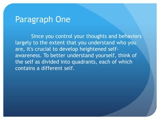 Paragraph One
        Since you control your thoughts and behaviors
largely to the extent that you understand who you
are, it's crucial to develop heightened self-
awareness. To better understand yourself, think of
the self as divided into quadrants, each of which
contains a different self.
 