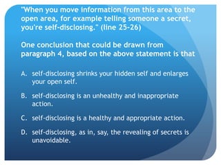 "When you move information from this area to the
open area, for example telling someone a secret,
you're self-disclosing." (line 25-26)

One conclusion that could be drawn from
paragraph 4, based on the above statement is that

A. self-disclosing shrinks your hidden self and enlarges
   your open self.

B. self-disclosing is an unhealthy and inappropriate
   action.

C. self-disclosing is a healthy and appropriate action.

D. self-disclosing, as in, say, the revealing of secrets is
   unavoidable.
 