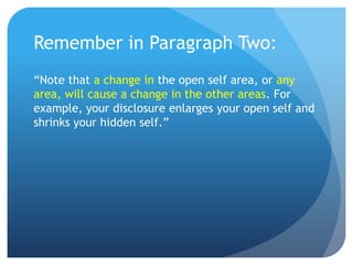 Remember in Paragraph Two:
“Note that a change in the open self area, or any
area, will cause a change in the other areas. For
example, your disclosure enlarges your open self and
shrinks your hidden self.”
 