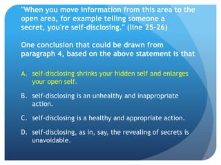 "When you move information from this area to the
open area, for example telling someone a
secret, you're self-disclosing." (line 25-26)

One conclusion that could be drawn from
paragraph 4, based on the above statement is that

A. self-disclosing shrinks your hidden self and enlarges
   your open self.

B. self-disclosing is an unhealthy and inappropriate
   action.

C. self-disclosing is a healthy and appropriate action.

D. self-disclosing, as in, say, the revealing of secrets is
   unavoidable.
 