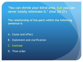 "You can shrink your blind area, but you can
never totally eliminate it." (line 20-21)

The relationship of the parts within the following
sentence is


A. Cause and effect

B. Statement and clarification

C. Contrast

D. Time order
 