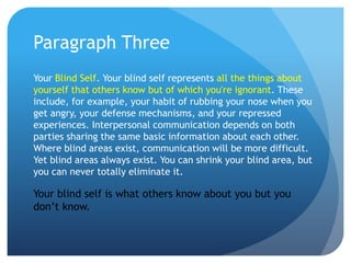 Paragraph Three
Your Blind Self. Your blind self represents all the things about
yourself that others know but of which you're ignorant. These
include, for example, your habit of rubbing your nose when you
get angry, your defense mechanisms, and your repressed
experiences. Interpersonal communication depends on both
parties sharing the same basic information about each other.
Where blind areas exist, communication will be more difficult.
Yet blind areas always exist. You can shrink your blind area, but
you can never totally eliminate it.

Your blind self is what others know about you but you
don’t know.
 