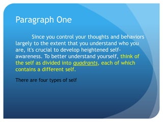 Paragraph One
        Since you control your thoughts and behaviors
largely to the extent that you understand who you
are, it's crucial to develop heightened self-
awareness. To better understand yourself, think of
the self as divided into quadrants, each of which
contains a different self.
There are four types of self
 