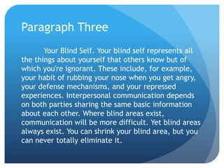 Paragraph Three
       Your Blind Self. Your blind self represents all
the things about yourself that others know but of
which you're ignorant. These include, for example,
your habit of rubbing your nose when you get angry,
your defense mechanisms, and your repressed
experiences. Interpersonal communication depends
on both parties sharing the same basic information
about each other. Where blind areas exist,
communication will be more difficult. Yet blind areas
always exist. You can shrink your blind area, but you
can never totally eliminate it.
 