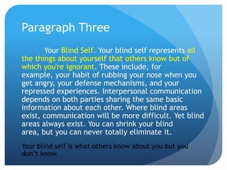 Paragraph Three
       Your Blind Self. Your blind self represents all
the things about yourself that others know but of
which you're ignorant. These include, for
example, your habit of rubbing your nose when you
get angry, your defense mechanisms, and your
repressed experiences. Interpersonal communication
depends on both parties sharing the same basic
information about each other. Where blind areas
exist, communication will be more difficult. Yet blind
areas always exist. You can shrink your blind
area, but you can never totally eliminate it.
Your blind self is what others know about you but you
don’t know.
 