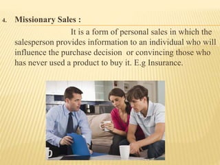 4. Missionary Sales :
It is a form of personal sales in which the
salesperson provides information to an individual who will
influence the purchase decision or convincing those who
has never used a product to buy it. E.g Insurance.
 