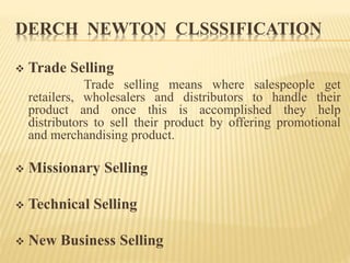 DERCH NEWTON CLSSSIFICATION
 Trade Selling
Trade selling means where salespeople get
retailers, wholesalers and distributors to handle their
product and once this is accomplished they help
distributors to sell their product by offering promotional
and merchandising product.
 Missionary Selling
 Technical Selling
 New Business Selling
 