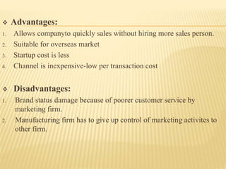  Advantages:
1. Allows companyto quickly sales without hiring more sales person.
2. Suitable for overseas market
3. Startup cost is less
4. Channel is inexpensive-low per transaction cost
 Disadvantages:
1. Brand status damage because of poorer customer service by
marketing firm.
2. Manufacturing firm has to give up control of marketing activites to
other firm.
 