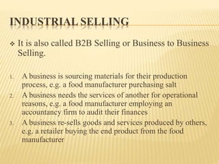 INDUSTRIAL SELLING
 It is also called B2B Selling or Business to Business
Selling.
1. A business is sourcing materials for their production
process, e.g. a food manufacturer purchasing salt
2. A business needs the services of another for operational
reasons, e.g. a food manufacturer employing an
accountancy firm to audit their finances
3. A business re-sells goods and services produced by others,
e.g. a retailer buying the end product from the food
manufacturer
 
