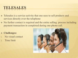 TELESALES
 Telesales is a service activity that one uses to sell products and
services directly over the telephone
 No further contact is required and the entire selling process including
payment transaction in completed during one phone call.
 Challenges:
1. No visual contact
2. Time limit
 