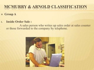 MCMURRY & ARNOLD CLASSIFICATION
 Group A
1. Inside Order Sale :
A sales person who writes up sales order at sales counter
or those forwarded to the company by telephone.
 