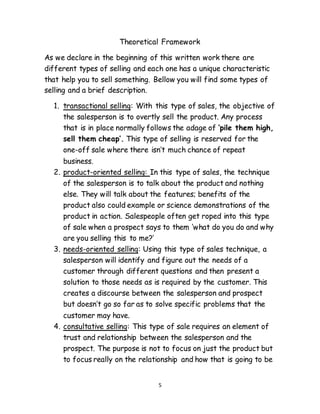 5
Theoretical Framework
As we declare in the beginning of this written work there are
different types of selling and each one has a unique characteristic
that help you to sell something. Bellow you will find some types of
selling and a brief description.
1. transactional selling: With this type of sales, the objective of
the salesperson is to overtly sell the product. Any process
that is in place normally follows the adage of ‘pile them high,
sell them cheap’. This type of selling is reserved for the
one-off sale where there isn’t much chance of repeat
business.
2. product-oriented selling: In this type of sales, the technique
of the salesperson is to talk about the product and nothing
else. They will talk about the features; benefits of the
product also could example or science demonstrations of the
product in action. Salespeople often get roped into this type
of sale when a prospect says to them ‘what do you do and why
are you selling this to me?’
3. needs-oriented selling: Using this type of sales technique, a
salesperson will identify and figure out the needs of a
customer through different questions and then present a
solution to those needs as is required by the customer. This
creates a discourse between the salesperson and prospect
but doesn’t go so far as to solve specific problems that the
customer may have.
4. consultative selling: This type of sale requires an element of
trust and relationship between the salesperson and the
prospect. The purpose is not to focus on just the product but
to focus really on the relationship and how that is going to be
 