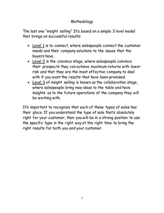 7
Methodology
The last one “insight selling” It’s based on a simple 3 level model
that brings on successful results:
 Level 1 is to connect, where salespeople connect the customer
needs and their company solutions to the issues that the
buyers have.
 Level 2 is the convince stage, where salespeople convince
their prospects they can achieve maximum returns with lower
risk and that they are the most effective company to deal
with if you want the results that have been promised.
 Level 3 of insight selling is known as the collaboration stage,
where salespeople bring new ideas to the table and have
insights as to the future operations of the company they will
be working with.
It’s important to recognize that each of these types of sales has
their place. If you understand the type of sale that’s absolutely
right for your customer, then you will be in a strong position to use
the specific type in the right way at the right time to bring the
right results for both you and your customer.
 