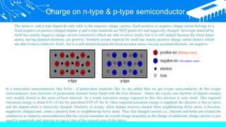Charge on n-type & p-type semiconductor
The terms n- and p-type doped do only refer to the majority charge carriers. Each positive or negative charge carrier belongs to a
fixed negative or positive charged dopant. p and n type materials are NOT positively and negatively charged. An n-type material by
itself has mainly negative charge carriers (electrons) which are able to move freely, but it is still neutral because the fixed donor
atoms, having donated electrons, are positive. Similarly p-type material by itself has mainly positive charge carrier (holes) which
are able to move relatively freely, but it is still neutral because the fixed acceptor atoms, having accepted electrons, are negative.
In a tetravalent semiconductors like Si/Ge , if pentavalent materials like As are added then we get n-type semiconductor. In this n-type
semiconductor, four electrons of pentavalent element forms bond with the host element. Hence the excess one electron of dopant remains
very weakly bound to the atom of host material. As a result ionisation energy required to free this electron is very small. This required
ionisation energy is about 0.01 eV for Ge and about 0.05 eV for Si. Once required ionisation energy is supplied, the electron is free to move
and the dopant atom is positively charged. Similarly in p-type, when dopant receives electon from neighbouring Si/Ge atom, it becomes
negatively charged and create a positive hole in neighbouring Si/Ge atom. Thus free charged carriers i.e., electron and holes are created for
conduction in impurity semiconductors.But the crystal maintains an overall charge neutrality as the charge of additional charge carriers is just
equal in magnitude and opposite in sign to that of the ionised cores in the lattice.
(Donar ions)
(Acceptor ions)
 